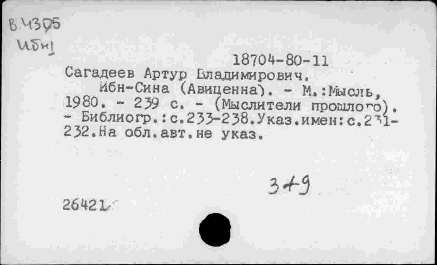 ﻿
\Лд)и|
18704-80-11 Сагадеев Артур Владимирович,
Ибн-Сина (Авиценна'). - М.:Мысль, 1980. - 259 с. - (Мыслители прошлого). - Библиогр.: с.233-238.Указ.имен: с.2^1-232.На обл.авт.не указ.
2642 V